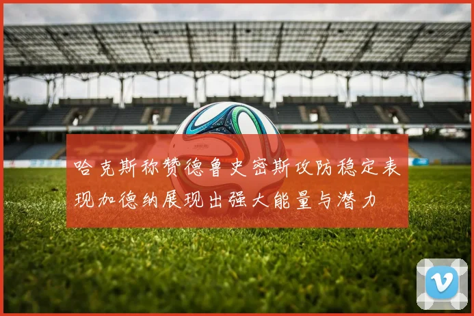 哈克斯称赞德鲁史密斯攻防稳定表现加德纳展现出强大能量与潜力
