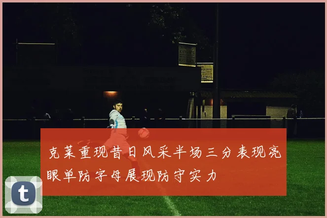 克莱重现昔日风采半场三分表现亮眼单防字母展现防守实力