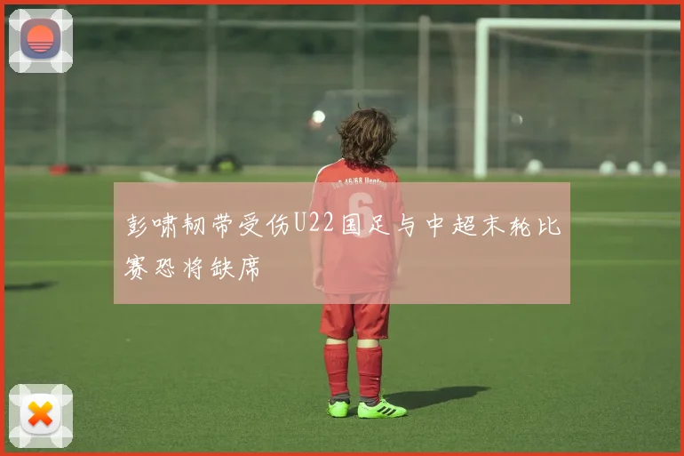 彭啸韧带受伤U22国足与中超末轮比赛恐将缺席