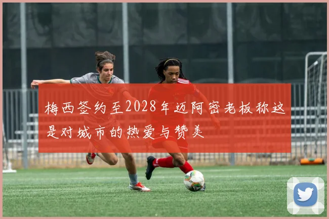 梅西签约至2028年迈阿密老板称这是对城市的热爱与赞美