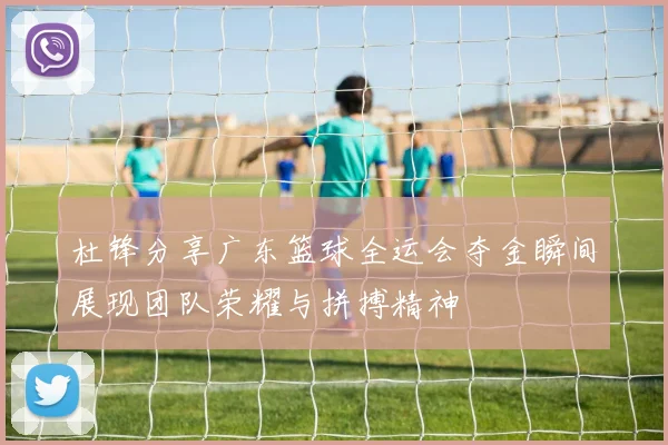 杜锋分享广东篮球全运会夺金瞬间展现团队荣耀与拼搏精神