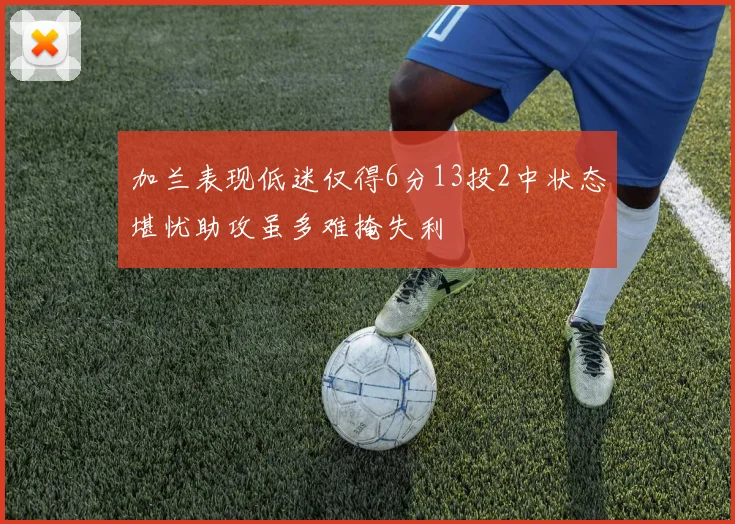 加兰表现低迷仅得6分13投2中状态堪忧助攻虽多难掩失利