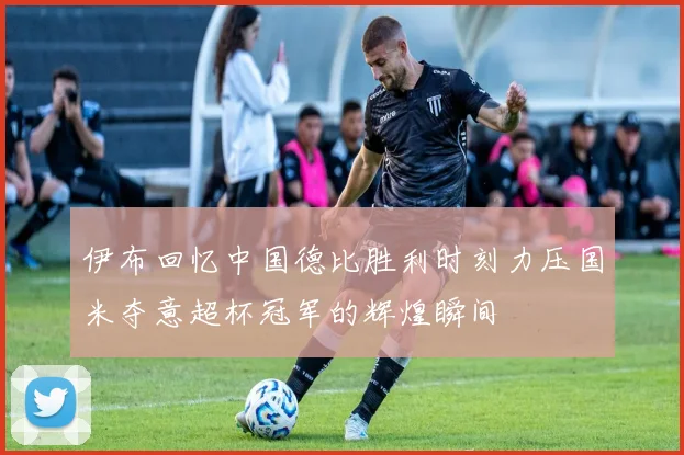 伊布回忆中国德比胜利时刻力压国米夺意超杯冠军的辉煌瞬间